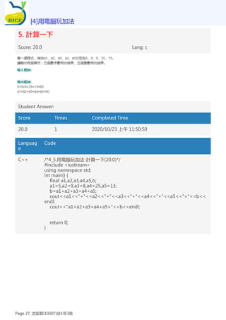 5. 計算一下
Score: 20.0 Lang: c
Student Answer:
Score Times Completed Time
20.0 1 2020/10/23 上午 11:50:50
Languag
e
Code
C++ /*4_5.用電腦玩加法-計算一下(20.0)*/
#include <iostream>
using namespace std;
int main() {
float a1,a2,a3,a4,a5,b;
a1=5,a2=9,a3=8,a4=25,a5=13;
b=a1+a2+a3+a4+a5;
cout<<a1<<"+"<<a2<<"+"<<a3<<"+"<<a4<<"+"<<a5<<"="<<b<<
endl;
cout<<"a1+a2+a3+a4+a5="<<b<<endl;
return 0;
}
[4]用電腦玩加法
Page 27, 沈宏霖(10307)@1年3班
 