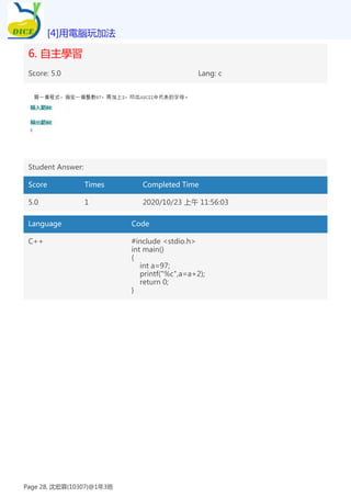 6. 自主學習
Score: 5.0 Lang: c
Student Answer:
Score Times Completed Time
5.0 1 2020/10/23 上午 11:56:03
Language Code
C++ #include <stdio.h>
int main()
{
int a=97;
printf("%c",a=a+2);
return 0;
}
[4]用電腦玩加法
Page 28, 沈宏霖(10307)@1年3班
 