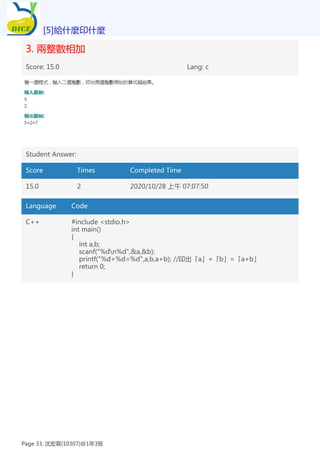 3. 兩整數相加
Score: 15.0 Lang: c
Student Answer:
Score Times Completed Time
15.0 2 2020/10/28 上午 07:07:50
Language Code
C++ #include <stdio.h>
int main()
{
int a,b;
scanf("%dn%d",&a,&b);
printf("%d+%d=%d",a,b,a+b); //印出「a」+「b」=「a+b」
return 0;
}
[5]給什麼印什麼
Page 33, 沈宏霖(10307)@1年3班
 