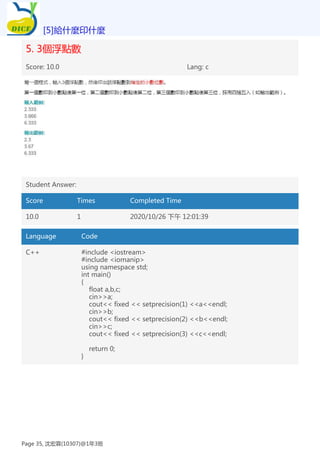 5. 3個浮點數
Score: 10.0 Lang: c
Student Answer:
Score Times Completed Time
10.0 1 2020/10/26 下午 12:01:39
Language Code
C++ #include <iostream>
#include <iomanip>
using namespace std;
int main()
{
float a,b,c;
cin>>a;
cout<< fixed << setprecision(1) <<a<<endl;
cin>>b;
cout<< fixed << setprecision(2) <<b<<endl;
cin>>c;
cout<< fixed << setprecision(3) <<c<<endl;
return 0;
}
[5]給什麼印什麼
Page 35, 沈宏霖(10307)@1年3班
 