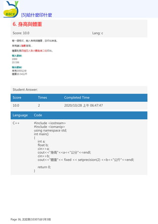 6. 身高與體重
Score: 10.0 Lang: c
Student Answer:
Score Times Completed Time
10.0 2 2020/10/28 上午 06:47:47
Language Code
C++ #include <iostream>
#include <iomanip>
using namespace std;
int main()
{
int a;
float b;
cin>>a;
cout<<"身高"<<a<<"公分"<<endl;
cin>>b;
cout<<"體重"<< fixed << setprecision(2) <<b<<"公斤"<<endl;
return 0;
}
[5]給什麼印什麼
Page 36, 沈宏霖(10307)@1年3班
 