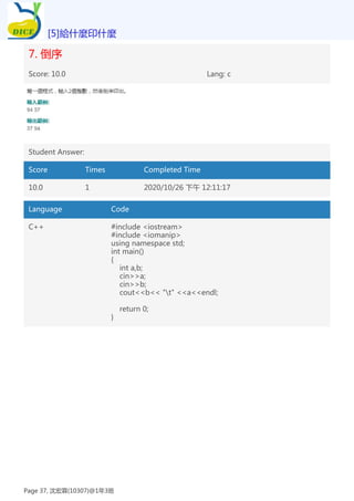 7. 倒序
Score: 10.0 Lang: c
Student Answer:
Score Times Completed Time
10.0 1 2020/10/26 下午 12:11:17
Language Code
C++ #include <iostream>
#include <iomanip>
using namespace std;
int main()
{
int a,b;
cin>>a;
cin>>b;
cout<<b<< "t" <<a<<endl;
return 0;
}
[5]給什麼印什麼
Page 37, 沈宏霖(10307)@1年3班
 