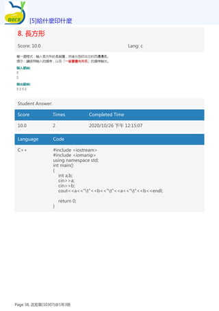 8. 長方形
Score: 10.0 Lang: c
Student Answer:
Score Times Completed Time
10.0 2 2020/10/26 下午 12:15:07
Language Code
C++ #include <iostream>
#include <iomanip>
using namespace std;
int main()
{
int a,b;
cin>>a;
cin>>b;
cout<<a<<"t"<<b<<"t"<<a<<"t"<<b<<endl;
return 0;
}
[5]給什麼印什麼
Page 38, 沈宏霖(10307)@1年3班
 