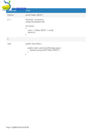 Language Code
Python print("Hello, DICE!")
C++ #include <iostream>
using namespace std;
int main()
{
cout<<"Hello, DICE!"<<endl;
return 0;
}
C
Java public class Main {
public static void main(String[] args) {
System.out.println("Hello, DICE!");
}
}
[1] 測試系統
Page 4, 沈宏霖(10307)@1年3班
 