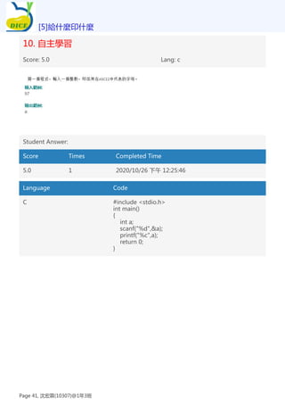 10. 自主學習
Score: 5.0 Lang: c
Student Answer:
Score Times Completed Time
5.0 1 2020/10/26 下午 12:25:46
Language Code
C #include <stdio.h>
int main()
{
int a;
scanf("%d",&a);
printf("%c",a);
return 0;
}
[5]給什麼印什麼
Page 41, 沈宏霖(10307)@1年3班
 