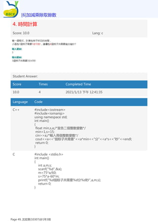 4. 時間計算
Score: 10.0 Lang: c
Student Answer:
Score Times Completed Time
10.0 4 2021/1/13 下午 12:41:35
Language Code
C++ #include<iostream>
#include<iomanip>
using namespace std;
int main()
{
float min,s,a;/*宣告二個整數變數*/
min=1,s=15;
cin>>a;/*輸入兩個整數變數*/
cout<<a<<"個粽子共需要"<<a*min<<"分"<<a*s<<"秒"<<endl;
return 0;
}
C #include <stdio.h>
int main()
{
int a,m,s;
scanf("%d",&a);
m=75*a/60;
s=75*a-60*m;
printf("%d個粽子共需要%d分%d秒",a,m,s);
return 0;
}
[6]加減乘除取餘數
Page 49, 沈宏霖(10307)@1年3班
 