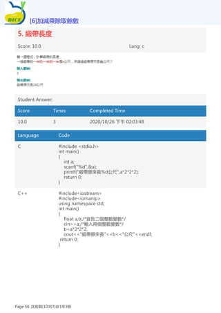 5. 緞帶長度
Score: 10.0 Lang: c
Student Answer:
Score Times Completed Time
10.0 3 2020/10/26 下午 02:03:48
Language Code
C #include <stdio.h>
int main()
{
int a;
scanf("%d",&a);
printf("緞帶原來長%d公尺",a*2*2*2);
return 0;
}
C++ #include<iostream>
#include<iomanip>
using namespace std;
int main()
{
float a,b;/*宣告二個整數變數*/
cin>>a;/*輸入兩個整數變數*/
b=a*2*2*2;
cout<<"緞帶原來長"<<b<<"公尺"<<endl;
return 0;
}
[6]加減乘除取餘數
Page 50, 沈宏霖(10307)@1年3班
 