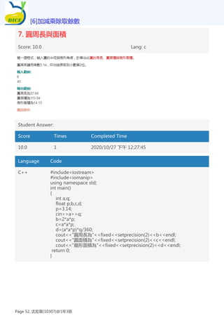 7. 圓周長與面積
Score: 10.0 Lang: c
Student Answer:
Score Times Completed Time
10.0 1 2020/10/27 下午 12:27:45
Language Code
C++ #include<iostream>
#include<iomanip>
using namespace std;
int main()
{
int a,q;
float p,b,c,d;
p=3.14;
cin>>a>>q;
b=2*a*p;
c=a*a*p;
d=(a*a*p)*q/360;
cout<<"圓周長為"<<fixed<<setprecision(2)<<b<<endl;
cout<<"圓面積為"<<fixed<<setprecision(2)<<c<<endl;
cout<<"扇形面積為"<<fixed<<setprecision(2)<<d<<endl;
return 0;
}
[6]加減乘除取餘數
Page 52, 沈宏霖(10307)@1年3班
 