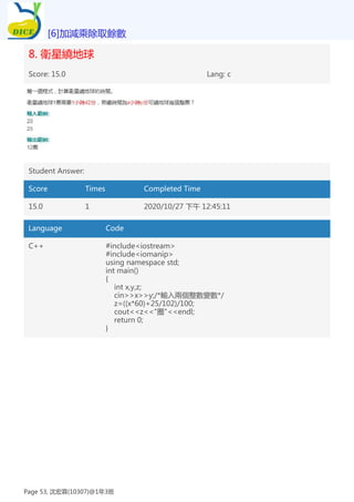 8. 衛星繞地球
Score: 15.0 Lang: c
Student Answer:
Score Times Completed Time
15.0 1 2020/10/27 下午 12:45:11
Language Code
C++ #include<iostream>
#include<iomanip>
using namespace std;
int main()
{
int x,y,z;
cin>>x>>y;/*輸入兩個整數變數*/
z=((x*60)+25/102)/100;
cout<<z<<"圈"<<endl;
return 0;
}
[6]加減乘除取餘數
Page 53, 沈宏霖(10307)@1年3班
 
