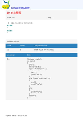 10. 自主學習
Score: 5.0 Lang: c
Student Answer:
Score Times Completed Time
5.0 1 2020/10/26 下午 01:48:32
Language Code
C++ #include <stdio.h>
int main()
{
char a;
scanf("%c",&a);
if((a>='A')&&(a<='Z'))
{
a+=32;
printf("%c",a);
}
else if((a>='a')&&(a<='z'))
{
a-=32;
printf("%c",a);
}
else
{
printf("%c",a);
}
return 0;
}
[6]加減乘除取餘數
Page 56, 沈宏霖(10307)@1年3班
 