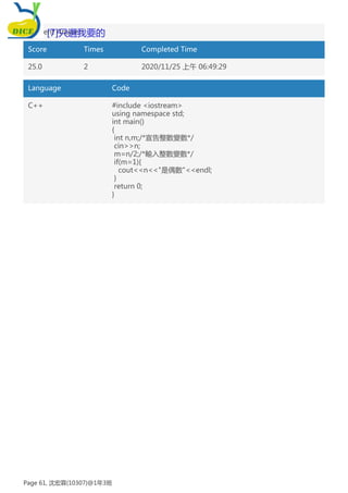Student Answer:
Score Times Completed Time
25.0 2 2020/11/25 上午 06:49:29
Language Code
C++ #include <iostream>
using namespace std;
int main()
{
int n,m;/*宣告整數變數*/
cin>>n;
m=n/2;/*輸入整數變數*/
if(m=1){
cout<<n<<"是偶數"<<endl;
}
return 0;
}
[7]只選我要的
Page 61, 沈宏霖(10307)@1年3班
 