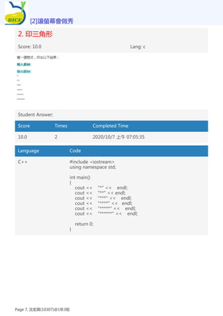 2. 印三角形
Score: 10.0 Lang: c
Student Answer:
Score Times Completed Time
10.0 2 2020/10/7 上午 07:05:35
Language Code
C++ #include <iostream>
using namespace std;
int main()
{
cout << "*" << endl;
cout << "**" << endl;
cout << "***" << endl;
cout << "****" << endl;
cout << "*****" << endl;
cout << "******" << endl;
return 0;
}
[2]讓螢幕會做秀
Page 7, 沈宏霖(10307)@1年3班
 