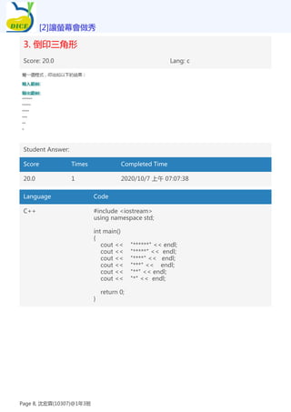3. 倒印三角形
Score: 20.0 Lang: c
Student Answer:
Score Times Completed Time
20.0 1 2020/10/7 上午 07:07:38
Language Code
C++ #include <iostream>
using namespace std;
int main()
{
cout << "******" << endl;
cout << "*****" << endl;
cout << "****" << endl;
cout << "***" << endl;
cout << "**" << endl;
cout << "*" << endl;
return 0;
}
[2]讓螢幕會做秀
Page 8, 沈宏霖(10307)@1年3班
 