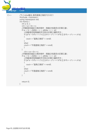 Language Code
C++ /*9_3.else魔法-是否直角三角形?(15.0)*/
#include <iostream>
using namespace std;
int main() {
int a, b, c;
cin>>a>>b>>c;
//判斷是否滿足三角形條件：兩邊之和是否大於第三邊；
if (a + b > c&&b + c > a&&a + c > a){
//判斷是否有兩邊的平方和大於第三邊的平方；
if ((a*a + b*b == c*c) || (a*a + c*c == b*b) || (b*b + c*c == a*a))
{
cout<<"直角三角形"<<endl;
}
else{
cout<<"不是直角三角形"<<endl;
}
}
cin>>a>>b>>c;
//判斷是否滿足三角形條件：兩邊之和是否大於第三邊；
if (a + b > c&&b + c > a&&a + c > a){
//判斷是否有兩邊的平方和大於第三邊的平方；
if ((a*a + b*b == c*c) || (a*a + c*c == b*b) || (b*b + c*c == a*a))
{
cout<<"直角三角形"<<endl;
}
else{
cout<<"不是直角三角形"<<endl;
}
}
return 0;
}
[9]else魔法
Page 85, 沈宏霖(10307)@1年3班
 