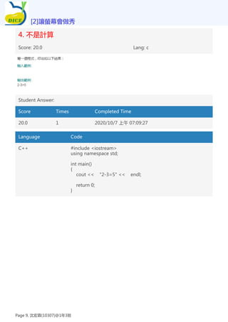 4. 不是計算
Score: 20.0 Lang: c
Student Answer:
Score Times Completed Time
20.0 1 2020/10/7 上午 07:09:27
Language Code
C++ #include <iostream>
using namespace std;
int main()
{
cout << "2-3=5" << endl;
return 0;
}
[2]讓螢幕會做秀
Page 9, 沈宏霖(10307)@1年3班
 