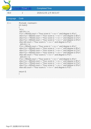 Score Times Completed Time
40.0 2 2020/12/30 上午 06:51:47
Language Code
C++ #include <iostream>
int main()
{
int x;
std::cin>>x;
if (x>=90)std::cout<<"Your score is "<<x<<" and degree is A!n";
else if (x>=80)std::cout<<"Your score is "<<x<<" and degree is B!n";
else if (x>=70)std::cout<<"Your score is "<<x<<" and degree is C!n";
else if (x>=60)std::cout<<"Your score is "<<x<<" and degree is D!n";
else std::cout<<"Your score is "<<x<<" and degree is F!n";
std::cin>>x;
if (x>=90)std::cout<<"Your score is "<<x<<" and degree is A!n";
else if (x>=80)std::cout<<"Your score is "<<x<<" and degree is B!n";
else if (x>=70)std::cout<<"Your score is "<<x<<" and degree is C!n";
else if (x>=60)std::cout<<"Your score is "<<x<<" and degree is D!n";
else std::cout<<"Your score is "<<x<<" and degree is F!n";
std::cin>>x;
if (x>=90)std::cout<<"Your score is "<<x<<" and degree is A!n";
else if (x>=80)std::cout<<"Your score is "<<x<<" and degree is B!n";
else if (x>=70)std::cout<<"Your score is "<<x<<" and degree is C!n";
else if (x>=60)std::cout<<"Your score is "<<x<<" and degree is D!n";
else std::cout<<"Your score is "<<x<<" and degree is F!n";
return 0;
}
[10]比較中有比較
Page 97, 沈宏霖(10307)@1年3班
 