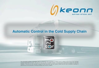 Automatic Control in the Cold Supply Chain
                                                            keonn




    This document contains information that is confidential and proprietary to Keonn and is solely for the use of the intended
    recipient designated by Keonn. No part of it may be used, circulated, quoted, or reproduced for distribution outside the intended
    recipient. If you are not the intended recipient of this document, you are hereby notified that the use, circulation, quoting, or
    reproducing of this document is strictly prohibited and may be unlawful.
 