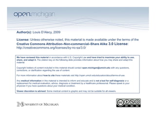 Author(s): Louis D’Alecy, 2009

License: Unless otherwise noted, this material is made available under the terms of the
Creative Commons Attribution–Non-commercial–Share Alike 3.0 License:
http://creativecommons.org/licenses/by-nc-sa/3.0/

We have reviewed this material in accordance with U.S. Copyright Law and have tried to maximize your ability to use,
share, and adapt it. The citation key on the following slide provides information about how you may share and adapt this
material.

Copyright holders of content included in this material should contact open.michigan@umich.edu with any questions,
corrections, or clarification regarding the use of content.

For more information about how to cite these materials visit http://open.umich.edu/education/about/terms-of-use.

Any medical information in this material is intended to inform and educate and is not a tool for self-diagnosis or a
replacement for medical evaluation, advice, diagnosis or treatment by a healthcare professional. Please speak to your
physician if you have questions about your medical condition.

Viewer discretion is advised: Some medical content is graphic and may not be suitable for all viewers.
 