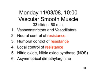 Monday 11/03/08, 10:00
     Vascular Smooth Muscle
               33 slides, 50 min.
1.   Vasoconstrictors and Vasodilators
2.   Neural control of resistance
3.   Humoral control of resistance
4.   Local control of resistance
5.   Nitric oxide, Nitric oxide synthase (NOS)
6.   Asymmetrical dimethylarginine

                                           30
 