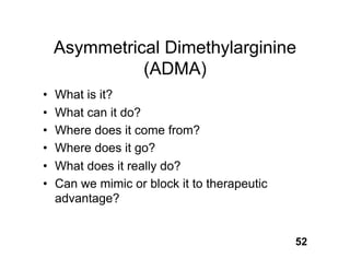 Asymmetrical Dimethylarginine
              (ADMA)
•   What is it?
•   What can it do?
•   Where does it come from?
•   Where does it go?
•   What does it really do?
•   Can we mimic or block it to therapeutic
    advantage?


                                              52
 
