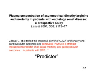 Plasma concentration of asymmetrical dimethylarginine
 and mortality in patients with end-stage renal disease:
                   a prospective study
                Lancet 2001; 358: 2113–17



Zoccali C. et al tested the predictive power of ADMA for mortality and
cardiovascular outcomes and concluded “ADMA is a stronger
independent predictor of all-cause mortality and cardiovascular
outcomes… in patients with CRF…”

                        “Predictor”

                                                                    57
 