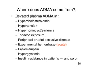 Where does ADMA come from?
• Elevated plasma ADMA in :
  – Hypercholesterolemia
  – Hypertension
  – Hyperhomocyct(e)inemia
  – Tobacco exposure ,
  – Peripheral arterial occlusive disease
  – Experimental hemorrhage (acute)
  – Pre-eclampsia
  – Hyperglycemia
  – Insulin resistance in patients --- and so on
                                               58
 