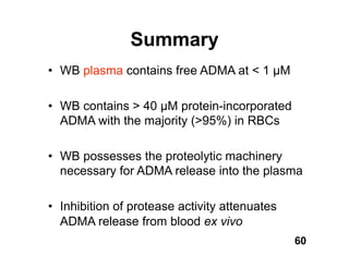 Summary
• WB plasma contains free ADMA at < 1 M

• WB contains > 40 M protein-incorporated
  ADMA with the majority (>95%) in RBCs

• WB possesses the proteolytic machinery
  necessary for ADMA release into the plasma

• Inhibition of protease activity attenuates
  ADMA release from blood ex vivo
                                               60
 