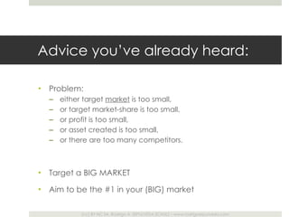 Advice you ’ve already heard: Problem:  either target  market  is too small,  or target market-share is too small,  or profit is too small,  or asset created is too small,  or there are too many competitors. Target a BIG MARKET Aim to be the #1 in your (BIG) market 