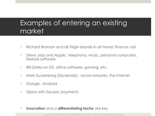 Examples of entering an existing market Richard Branson and all Virgin brands in air travel, finance, rail Steve Jobs and Apple : telephony, music, personal computers, feature software Bill Gates on OS, office software, gaming, etc. Mark Zuckerberg (facebook) : social networks, the Internet Google : Android @jack with Square: payments Innovation  and a  differentiating factor  are key 