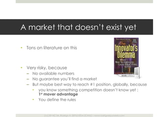 A market that doesn ’t exist yet Tons on literature on this Very risky, because  No available numbers No guarantee you ’ll find a market But maybe best way to reach #1 position, globally, because  you know something competition doesn ’t know yet :  1 st  mover advantage You define the rules 