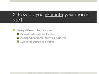 3. How do you  estimate  your market size? Many different techniques: Guesstimate (à la McKinsey) Published numbers (always a bracket) Sum of all players in a market 