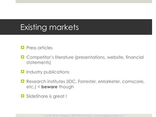 Existing markets Press articles Competitor ’s literature (presentations, website, financial statements) Industry publications Research institutes (IDC, Forrester, eMarketer, comscore, etc.) <  beware  though SlideShare is great ! 