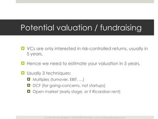 Potential valuation / fundraising VCs are only interested in risk-controlled returns, usually in 5 years. Hence we need to estimate your valuation in 5 years.  Usually 3 techniques: Multiples (turnover, EBIT, …) DCF (for going-concerns, not startups) Open market (early stage, or if Ricardian rent) 