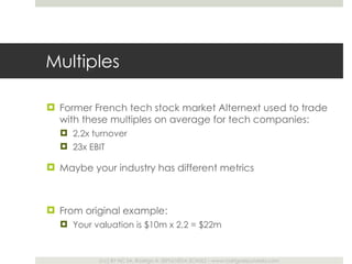 Multiples Former French tech stock market Alternext used to trade with these multiples on average for tech companies: 2,2x turnover 23x EBIT Maybe your industry has different metrics From original example:  Your valuation is $10m x 2,2 = $22m 