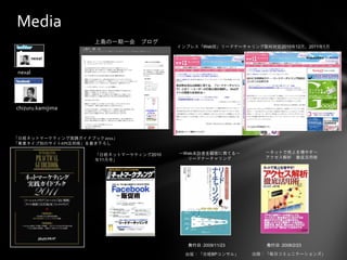Media
                    上島の一期一会    ブログ
                                        インプレス「Web担」リードナーチャリング取材対応2010年12月、2011年1月




 nexal




chizuru.kamijima




「日経ネットマーケティング実践ガイドブック2011」
「事業タイプ別のサイトKPI活用術」を書き下ろし

                                        ～Web来訪者を顧客に育てる～        ～ネットで売上を増やす～
                    「日経ネットマーケティング2010
                                          リードナーチャリング           アクセス解析 徹底活用術
                    年11月号」




                                          発行日：2009/11/23        発行日：2008/2/23

                                          出版：「日経BPコンサル」     出版：「毎日コミュニケーションズ」
 