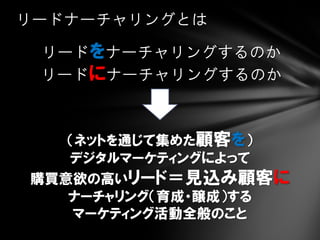 リードナーチャリングとは

 リードをナーチャリングするのか
 リードにナーチャリングするのか



   （ネットを通じて集めた顧客を）
   デジタルマーケティングによって
購買意欲の高いリード＝見込み顧客に
   ナーチャリング（育成・醸成）する
    マーケティング活動全般のこと
 