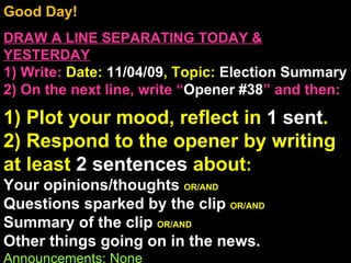Good Day!  DRAW A LINE SEPARATING TODAY & YESTERDAY 1) Write:   Date:  11/04/09 , Topic:  Election Summary 2) On the next line, write “ Opener #38 ” and then:  1) Plot your mood, reflect in  1 sent . 2) Respond to the opener by writing at least  2 sentences  about : Your opinions/thoughts  OR/AND Questions sparked by the clip  OR/AND Summary of the clip  OR/AND Other things going on in the news. Announcements: None Intro Music: Untitled 