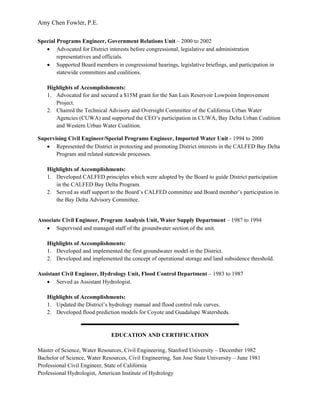 Amy Chen Fowler, P.E.
 
Special Programs Engineer, Government Relations Unit – 2000 to 2002
   • Advocated for District interests before congressional, legislative and administration
        representatives and officials.
   • Supported Board members in congressional hearings, legislative briefings, and participation in
        statewide committees and coalitions.

    Highlights of Accomplishments:
    1. Advocated for and secured a $15M grant for the San Luis Reservoir Lowpoint Improvement
       Project.
    2. Chaired the Technical Advisory and Oversight Committee of the California Urban Water
       Agencies (CUWA) and supported the CEO’s participation in CUWA, Bay Delta Urban Coalition
       and Western Urban Water Coalition.

Supervising Civil Engineer/Special Programs Engineer, Imported Water Unit - 1994 to 2000
   • Represented the District in protecting and promoting District interests in the CALFED Bay Delta
       Program and related statewide processes.

    Highlights of Accomplishments:
    1. Developed CALFED principles which were adopted by the Board to guide District participation
       in the CALFED Bay Delta Program.
    2. Served as staff support to the Board’s CALFED committee and Board member’s participation in
       the Bay Delta Advisory Committee.


Associate Civil Engineer, Program Analysis Unit, Water Supply Department – 1987 to 1994
   • Supervised and managed staff of the groundwater section of the unit.

    Highlights of Accomplishments:
    1. Developed and implemented the first groundwater model in the District.
    2. Developed and implemented the concept of operational storage and land subsidence threshold.

Assistant Civil Engineer, Hydrology Unit, Flood Control Department – 1983 to 1987
   • Served as Assistant Hydrologist.

    Highlights of Accomplishments:
    1. Updated the District’s hydrology manual and flood control rule curves.
    2. Developed flood prediction models for Coyote and Guadalupe Watersheds.


                               EDUCATION AND CERTIFICATION

Master of Science, Water Resources, Civil Engineering, Stanford University – December 1982
Bachelor of Science, Water Resources, Civil Engineering, San Jose State University – June 1981
Professional Civil Engineer, State of California
Professional Hydrologist, American Institute of Hydrology
 