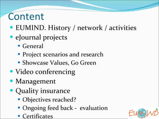 Content  EUMIND. History / network / activities eJournal projects  General  Project scenarios and research  Showcase Values, Go Green Video conferencing Management  Quality insurance Objectives reached? Ongoing feed back -  evaluation Certificates 