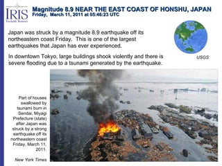 Magnitude 8.9 NEAR THE EAST COAST OF HONSHU, JAPAN Friday,  March 11, 2011 at 05:46:23 UTC  Japan was struck by a magnitude 8.9 earthquake off its northeastern coast Friday.  This is one of the largest earthquakes that Japan has ever experienced. .  USGS Part of houses swallowed by tsunami burn in Sendai, Miyagi Prefecture (state) after Japan was struck by a strong earthquake off its northeastern coast Friday, March 11, 2011. New York Times In downtown Tokyo, large buildings shook violently and there is severe flooding due to a tsunami generated by the earthquake. 