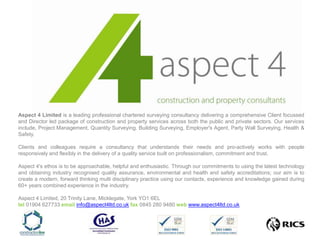 Aspect 4 Limited is a leading professional chartered surveying consultancy delivering a comprehensive Client focussed and Director led package of construction and property services across both the public and private sectors. Our services include, Project Management, Quantity Surveying, Building Surveying, Employer's Agent, Party Wall Surveying, Health & Safety. Clients and colleagues require a consultancy that understands their needs and pro-actively works with people responsively and flexibly in the delivery of a quality service built on professionalism, commitment and trust. Aspect 4's ethos is to be approachable, helpful and enthusiastic. Through our commitments to using the latest technology and obtaining industry recognised quality assurance, environmental and health and safety accreditations; our aim is to create a modern, forward thinking multi disciplinary practice using our contacts, experience and knowledge gained during 60+ years combined experience in the industry.   Aspect 4 Limited, 20 Trinity Lane, Micklegate, York YO1 6EL tel 01904 627733 email info@aspect4ltd.co.ukfax 0845 280 9480 webwww.aspect4ltd.co.uk                           