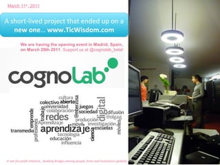 March 11th, 2011


A short-lived project that ended up on a
A short-lived project that ended up on a
   new one… www.TicWisdom.com
    new one… www.TicWisdom.com
          We are having the opening event in Madrid, Spain,
          on March 29th 2011. Support us at @cognolab_beta!




A non for profit initiative_ Building Bridges among people, firms and institutions globally
 