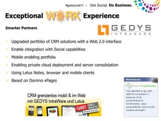 #getsocial11 - Get Social. Do Business.


Exceptional                                  Experience
Smarter Partners


●
    Upgraded portfolio of CRM solutions with a Web 2.0 interface
●
    Enable integration with Social capabilities
●
    Mobile enabling portfolio
●
    Enabling private cloud deployment and server consolidation
●
    Using Lotus Notes, browser and mobile clients
●
    Based on Domino xPages




© 2011 IBM Corporation
 