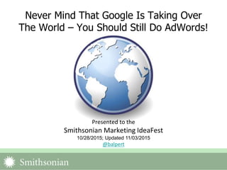 Never Mind That Google Is Taking Over
The World – You Should Still Do AdWords!
Presented to the
Smithsonian Marketing IdeaFest
10/28/2015; Updated 11/03/2015
@balpert
 