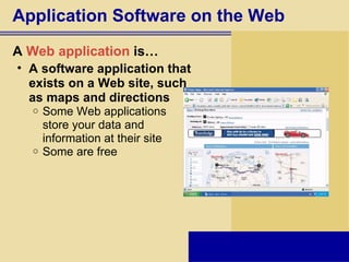 Application Software on the Web A  Web application  is… A software application that  exists on a Web site, such  as maps and directions Some Web applications  store your data and  information at their site Some are free 