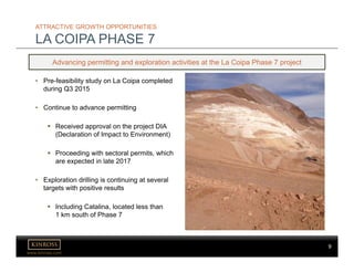 9
www.kinross.com
9
ATTRACTIVE GROWTH OPPORTUNITIES
LA COIPA PHASE 7
Advancing permitting and exploration activities at the La Coipa Phase 7 project
• Pre-feasibility study on La Coipa completed
during Q3 2015
• Continue to advance permitting
 Received approval on the project DIA
(Declaration of Impact to Environment)
 Proceeding with sectoral permits, which
are expected in late 2017
• Exploration drilling is continuing at several
targets with positive results
 Including Catalina, located less than
1 km south of Phase 7
 