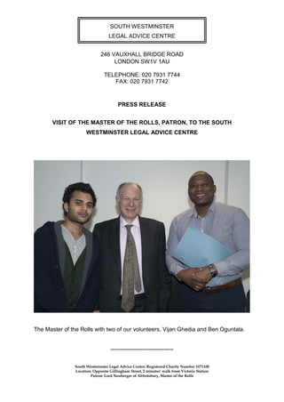 SOUTH WESTMINSTER
                                 LEGAL ADVICE CENTRE


                             246 VAUXHALL BRIDGE ROAD
                                  LONDON SW1V 1AU

                               TELEPHONE: 020 7931 7744
                                  FAX: 020 7931 7742



                                       PRESS RELEASE


       VISIT OF THE MASTER OF THE ROLLS, PATRON, TO THE SOUTH
                     WESTMINSTER LEGAL ADVICE CENTRE




The Master of the Rolls with two of our volunteers, Vijan Ghedia and Ben Oguntala.


                                  ---------------------------------

               South Westminster Legal Advice Centre: Registered Charity Number 1071100
               Location: Opposite Gillingham Street, 2 minutes’ walk from Victoria Station
                       Patron: Lord Neuberger of Abbotsbury, Master of the Rolls
 