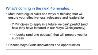 What’s coming in the next 45 minutes…
• Must-have digital skills and ways of thinking that will
ensure your effectiveness, relevance and leadership
• 7 Principles to apply in a future we can't predict (and
how they have factored in our Mayo Clinic journey)
• 14 books (and one podcast) that will prepare you for
success
• Recent Mayo Clinic innovations and opportunities
 