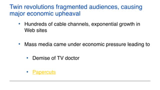 Twin revolutions fragmented audiences, causing
major economic upheaval
• Hundreds of cable channels, exponential growth in
Web sites
• Mass media came under economic pressure leading to
• Demise of TV doctor
• Papercuts
 