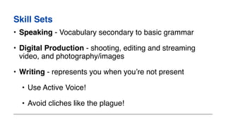 Skill Sets
• Speaking - Vocabulary secondary to basic grammar
• Digital Production - shooting, editing and streaming
video, and photography/images
• Writing - represents you when you’re not present
• Use Active Voice!
• Avoid cliches like the plague!
 